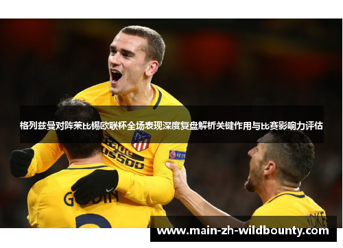 格列兹曼对阵莱比锡欧联杯全场表现深度复盘解析关键作用与比赛影响力评估