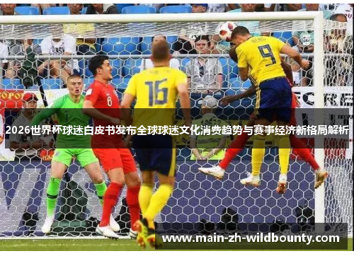 2026世界杯球迷白皮书发布全球球迷文化消费趋势与赛事经济新格局解析
