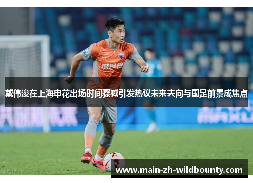 戴伟浚在上海申花出场时间骤减引发热议未来去向与国足前景成焦点 戴伟浚在上海申花出场时间骤减引发热议未来去向与国足前景成焦点