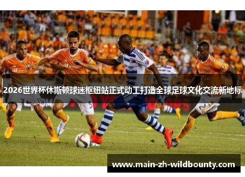 2026世界杯休斯顿球迷枢纽站正式动工打造全球足球文化交流新地标 2026世界杯休斯顿球迷枢纽站正式动工打造全球足球文化交流新地标