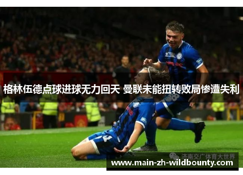 格林伍德点球进球无力回天 曼联未能扭转败局惨遭失利