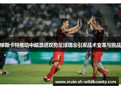 穆斯卡特推动中超激进攻势足球理念引发战术变革与挑战