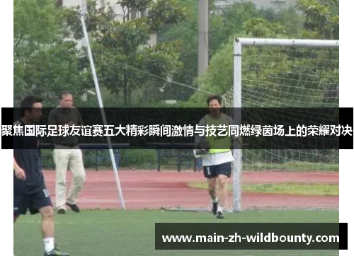 聚焦国际足球友谊赛五大精彩瞬间激情与技艺同燃绿茵场上的荣耀对决